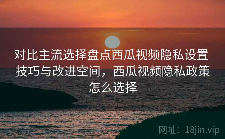 对比主流选择盘点西瓜视频隐私设置 技巧与改进空间，西瓜视频隐私政策怎么选择