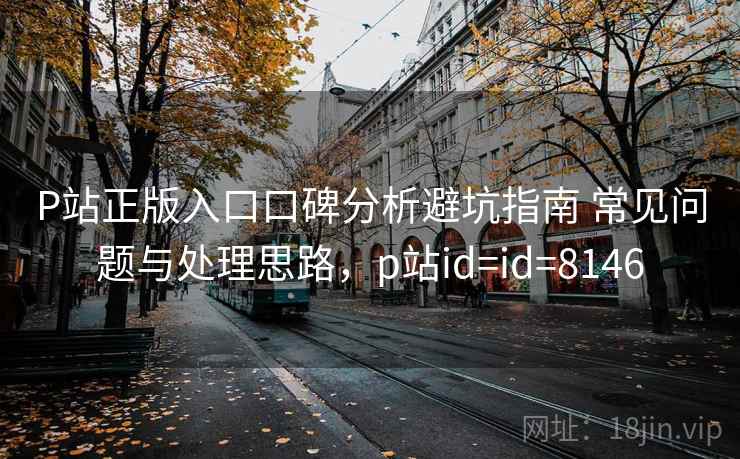 P站正版入口口碑分析避坑指南 常见问题与处理思路，p站id=id=8146