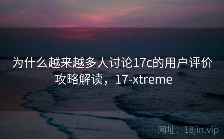 为什么越来越多人讨论17c的用户评价 攻略解读，17-xtreme