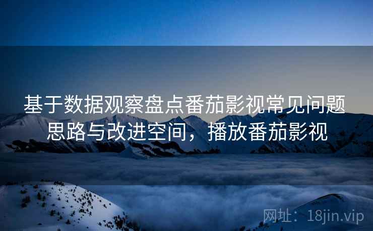 基于数据观察盘点番茄影视常见问题 思路与改进空间，播放番茄影视