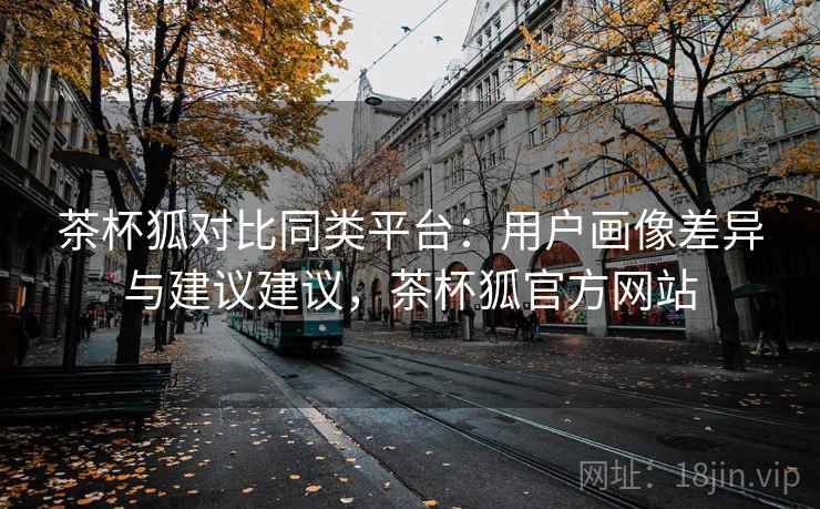 茶杯狐对比同类平台：用户画像差异与建议建议，茶杯狐官方网站