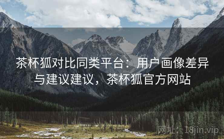 茶杯狐对比同类平台：用户画像差异与建议建议，茶杯狐官方网站