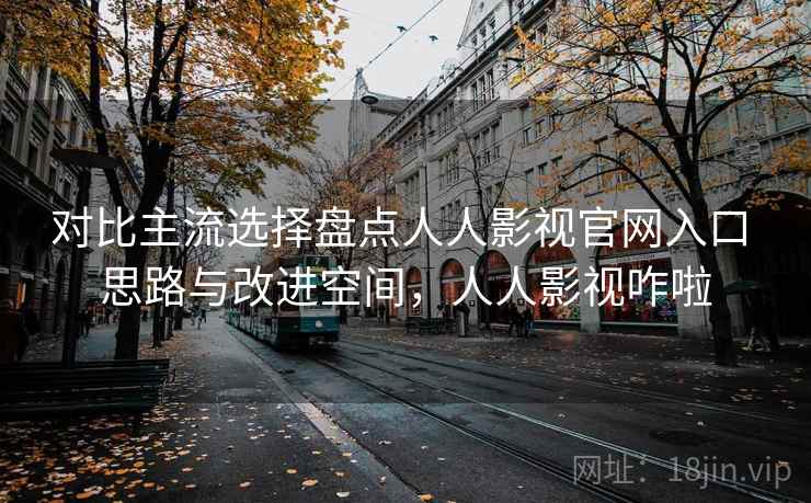 对比主流选择盘点人人影视官网入口 思路与改进空间，人人影视咋啦