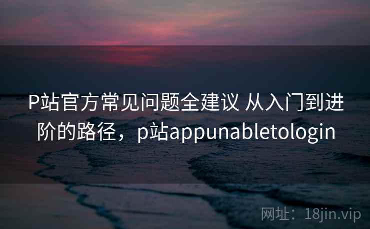 P站官方常见问题全建议 从入门到进阶的路径，p站appunabletologin