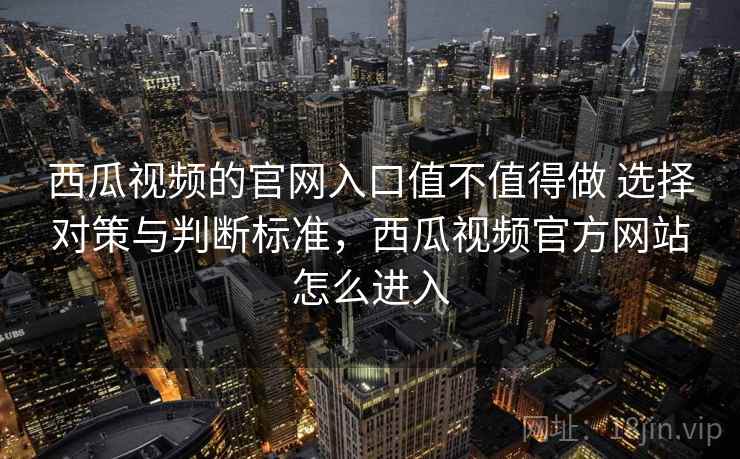 西瓜视频的官网入口值不值得做 选择对策与判断标准，西瓜视频官方网站怎么进入