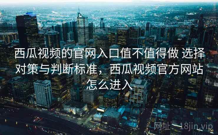 西瓜视频的官网入口值不值得做 选择对策与判断标准，西瓜视频官方网站怎么进入