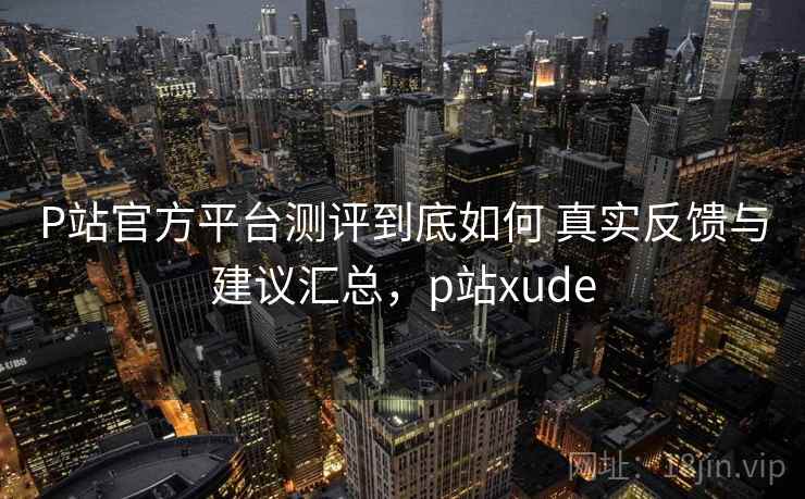 P站官方平台测评到底如何 真实反馈与建议汇总，p站xude