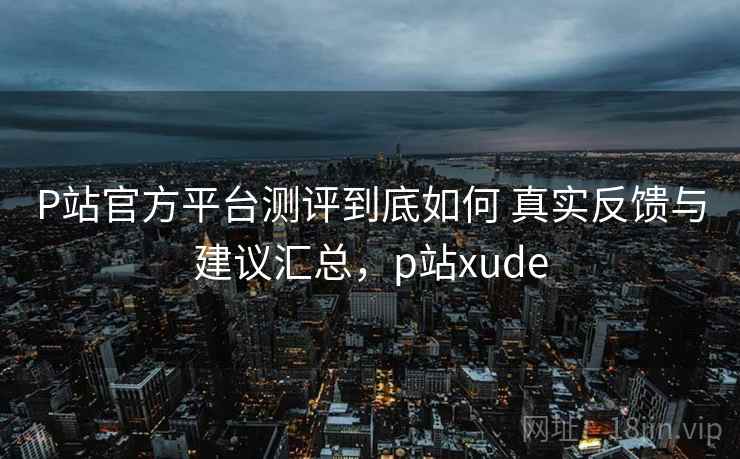 P站官方平台测评到底如何 真实反馈与建议汇总，p站xude