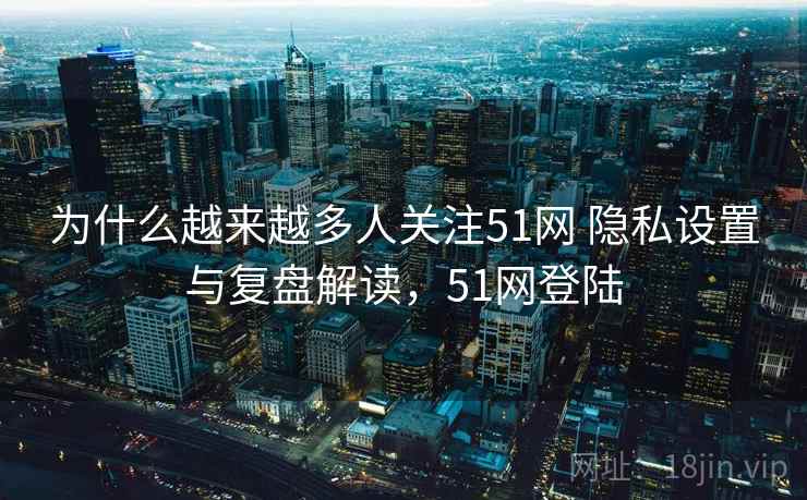 为什么越来越多人关注51网 隐私设置与复盘解读，51网登陆