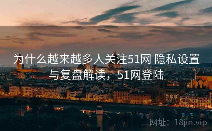 为什么越来越多人关注51网 隐私设置与复盘解读，51网登陆
