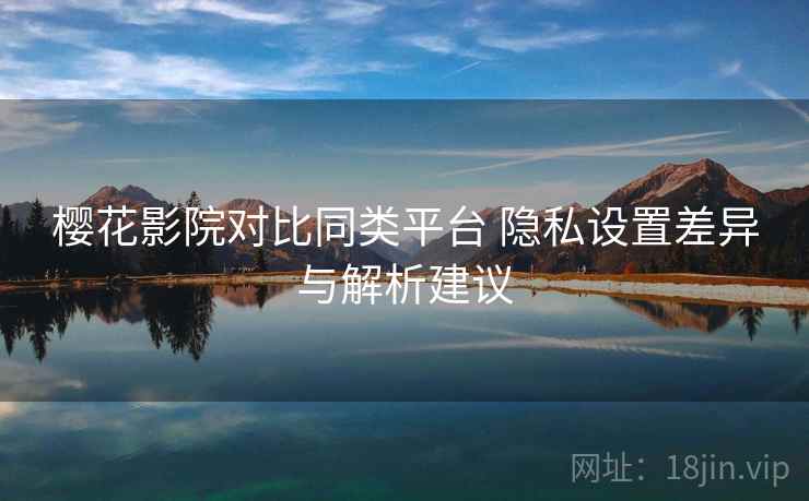 樱花影院对比同类平台 隐私设置差异与解析建议