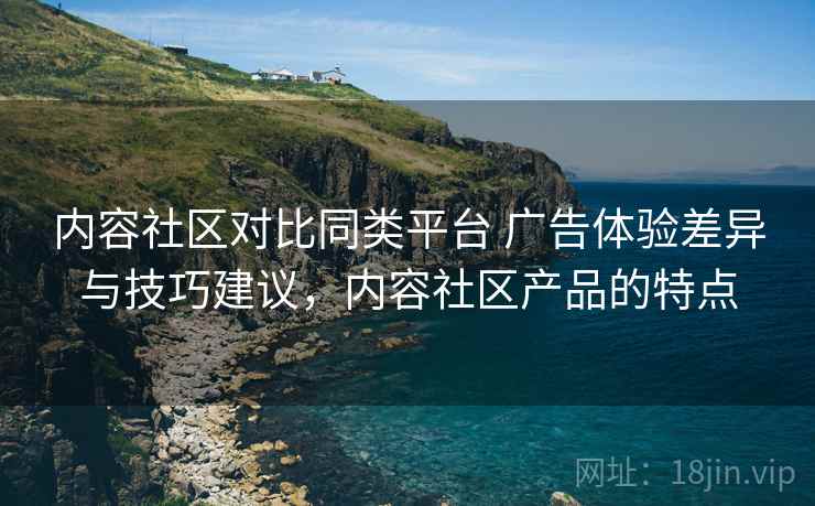 内容社区对比同类平台 广告体验差异与技巧建议，内容社区产品的特点