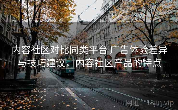 内容社区对比同类平台 广告体验差异与技巧建议，内容社区产品的特点