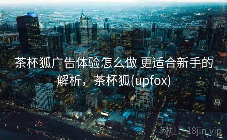 茶杯狐广告体验怎么做 更适合新手的解析，茶杯狐(upfox)