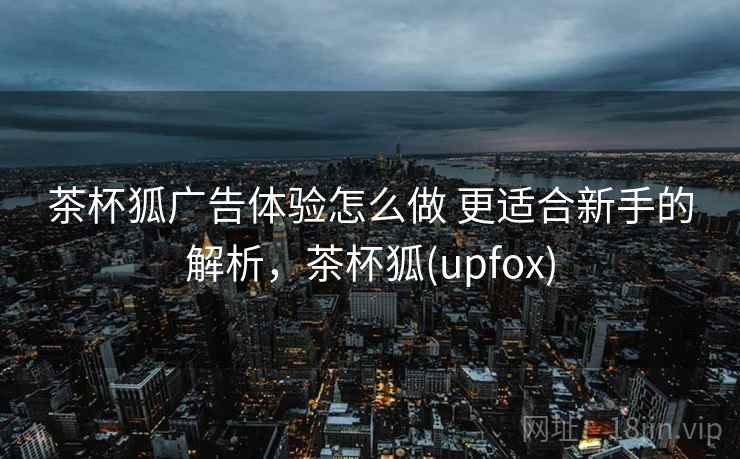 茶杯狐广告体验怎么做 更适合新手的解析，茶杯狐(upfox)