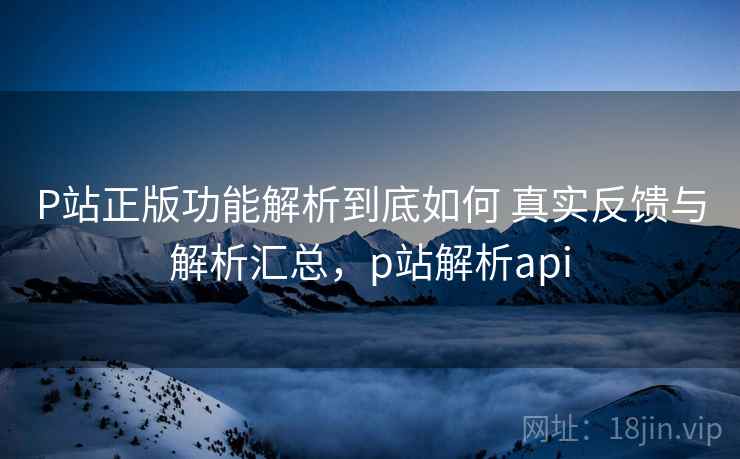P站正版功能解析到底如何 真实反馈与解析汇总，p站解析api
