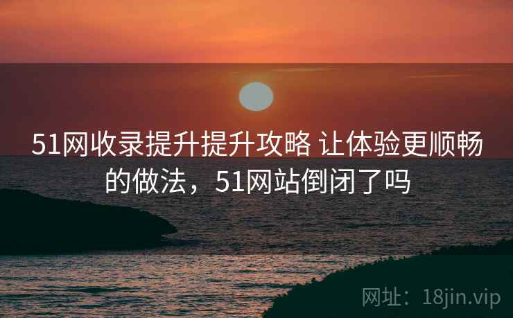 51网收录提升提升攻略 让体验更顺畅的做法，51网站倒闭了吗