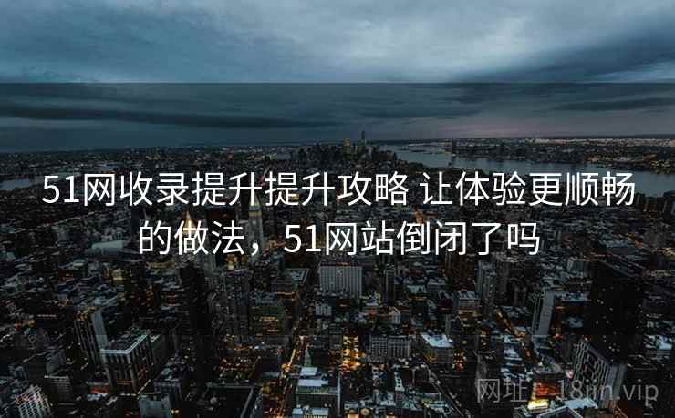 51网收录提升提升攻略 让体验更顺畅的做法，51网站倒闭了吗