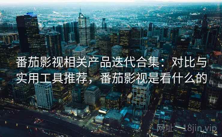 番茄影视相关产品迭代合集：对比与实用工具推荐，番茄影视是看什么的