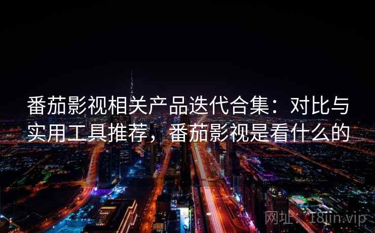 番茄影视相关产品迭代合集：对比与实用工具推荐，番茄影视是看什么的