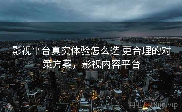 影视平台真实体验怎么选 更合理的对策方案，影视内容平台