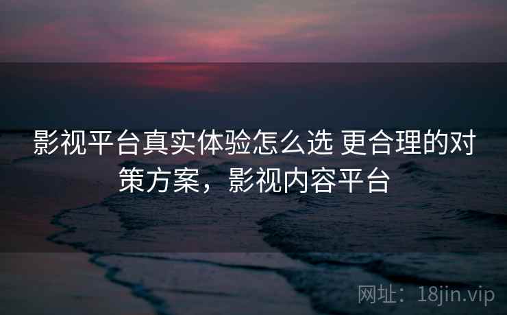 影视平台真实体验怎么选 更合理的对策方案，影视内容平台