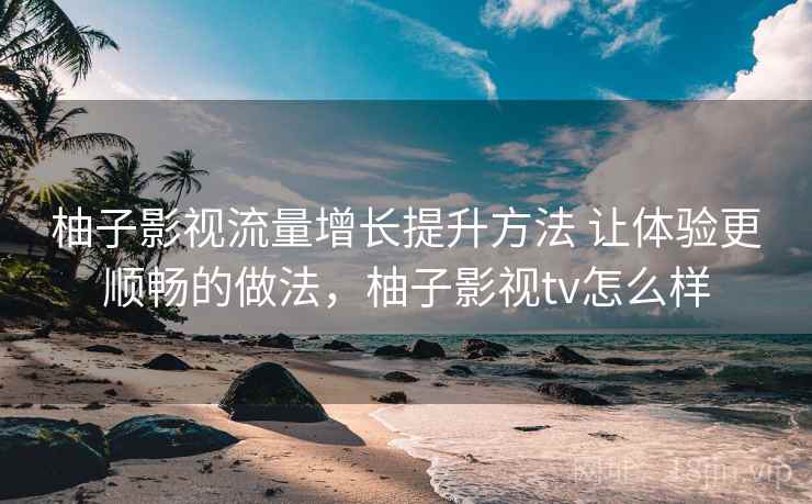 柚子影视流量增长提升方法 让体验更顺畅的做法,柚子影视tv怎么样 柚子影视流量增长提升方法 让体验更顺畅的做法,柚子影视tv怎么样